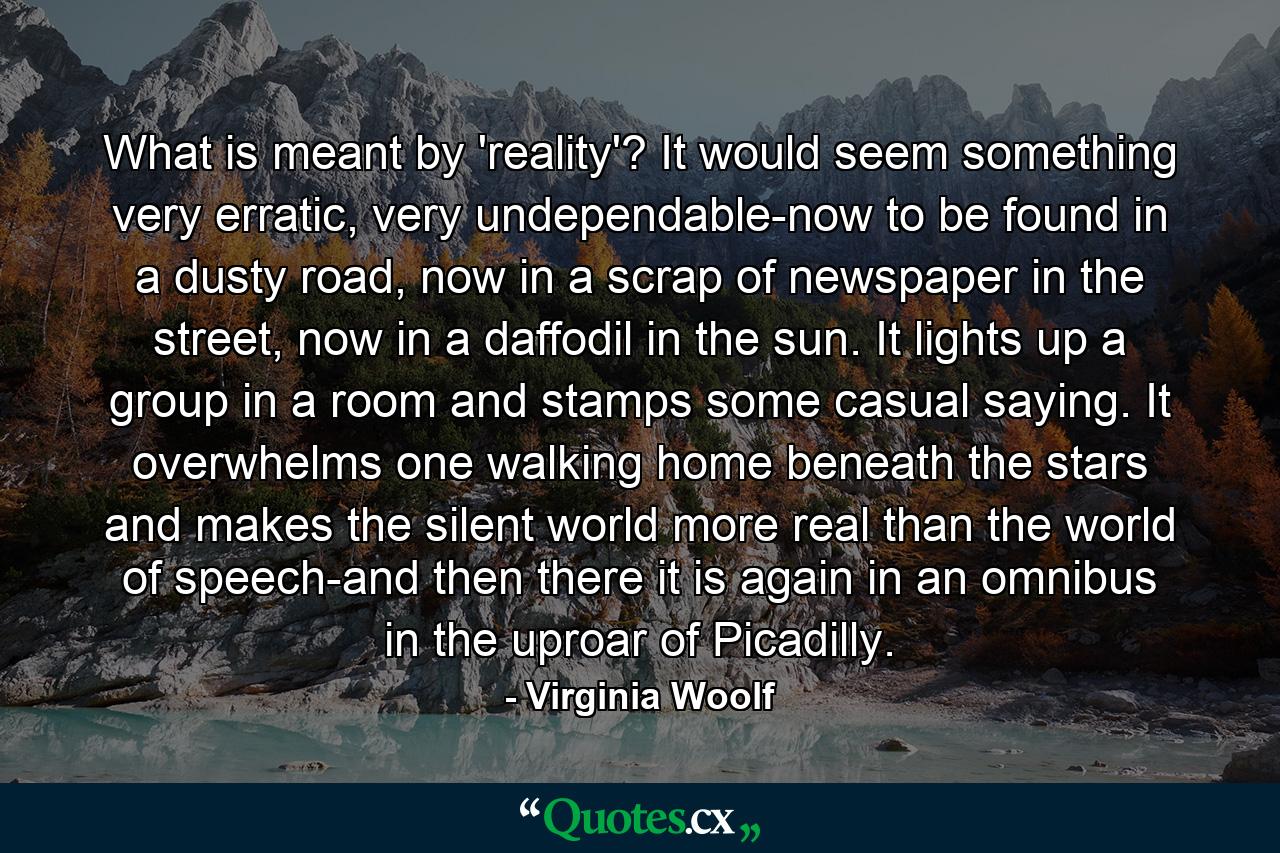 What is meant by 'reality'? It would seem something very erratic, very undependable-now to be found in a dusty road, now in a scrap of newspaper in the street, now in a daffodil in the sun. It lights up a group in a room and stamps some casual saying. It overwhelms one walking home beneath the stars and makes the silent world more real than the world of speech-and then there it is again in an omnibus in the uproar of Picadilly. - Quote by Virginia Woolf