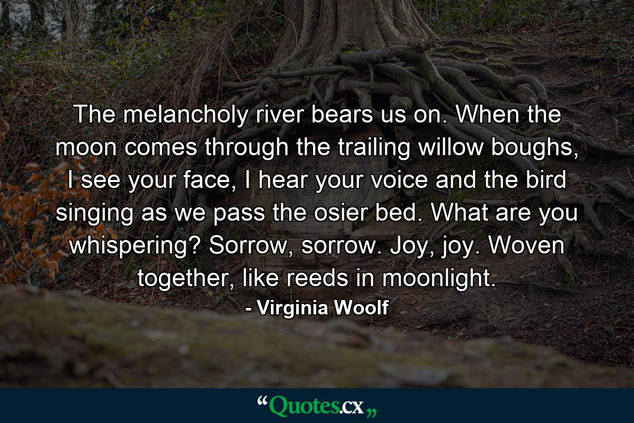 The melancholy river bears us on. When the moon comes through the trailing willow boughs, I see your face, I hear your voice and the bird singing as we pass the osier bed. What are you whispering? Sorrow, sorrow. Joy, joy. Woven together, like reeds in moonlight. - Quote by Virginia Woolf