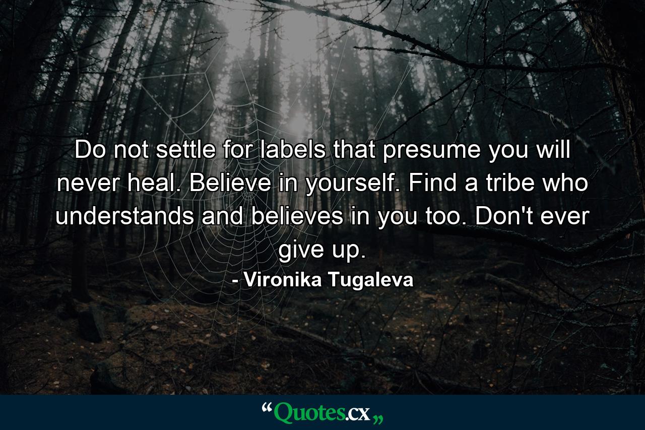 Do not settle for labels that presume you will never heal. Believe in yourself. Find a tribe who understands and believes in you too. Don't ever give up. - Quote by Vironika Tugaleva