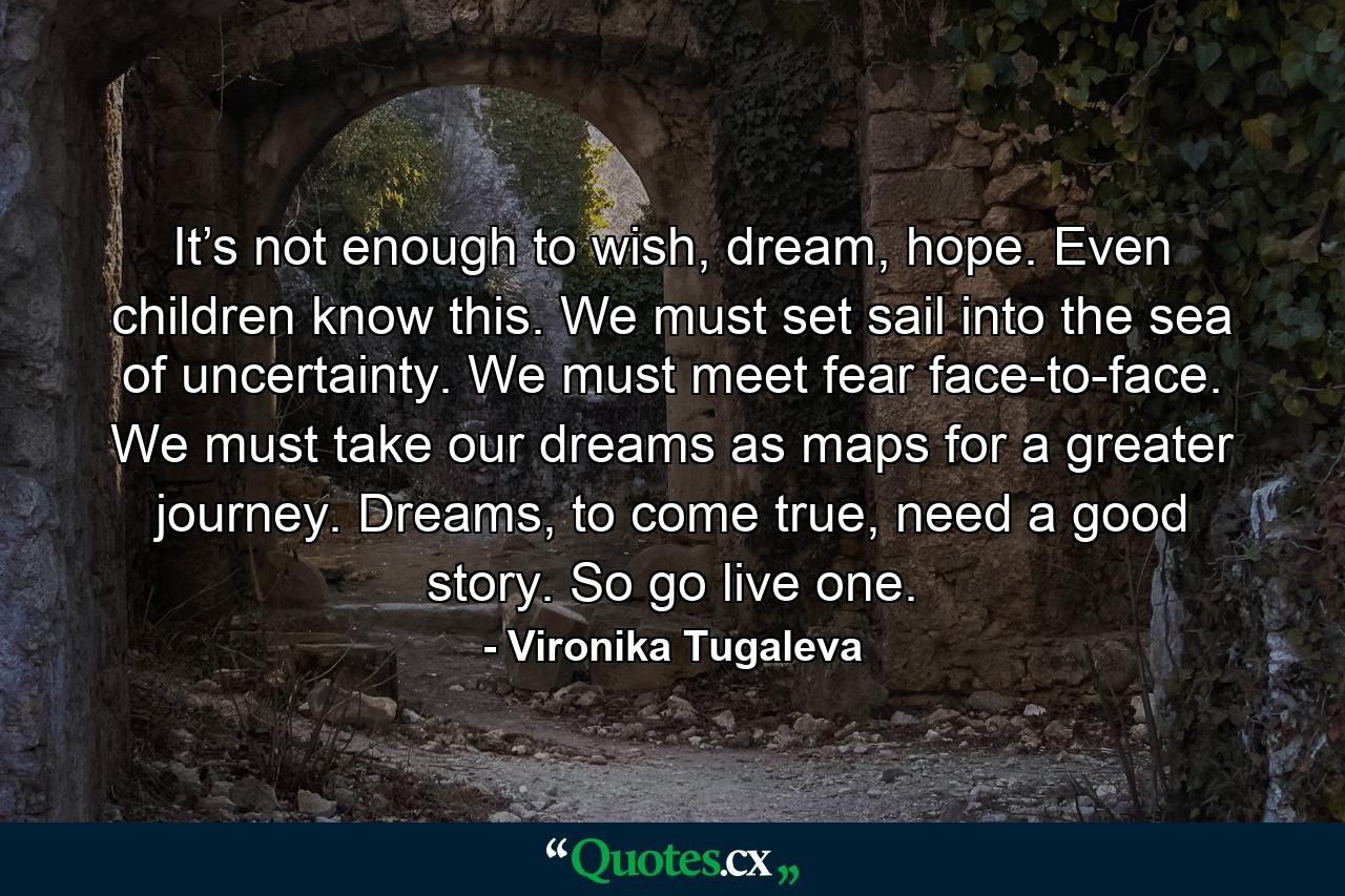 It’s not enough to wish, dream, hope. Even children know this. We must set sail into the sea of uncertainty. We must meet fear face-to-face. We must take our dreams as maps for a greater journey. Dreams, to come true, need a good story. So go live one. - Quote by Vironika Tugaleva