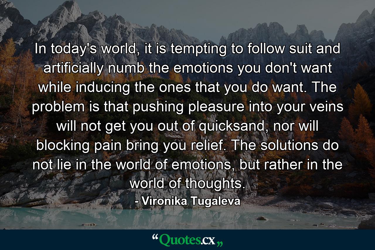 In today's world, it is tempting to follow suit and artificially numb the emotions you don't want while inducing the ones that you do want. The problem is that pushing pleasure into your veins will not get you out of quicksand, nor will blocking pain bring you relief. The solutions do not lie in the world of emotions, but rather in the world of thoughts. - Quote by Vironika Tugaleva