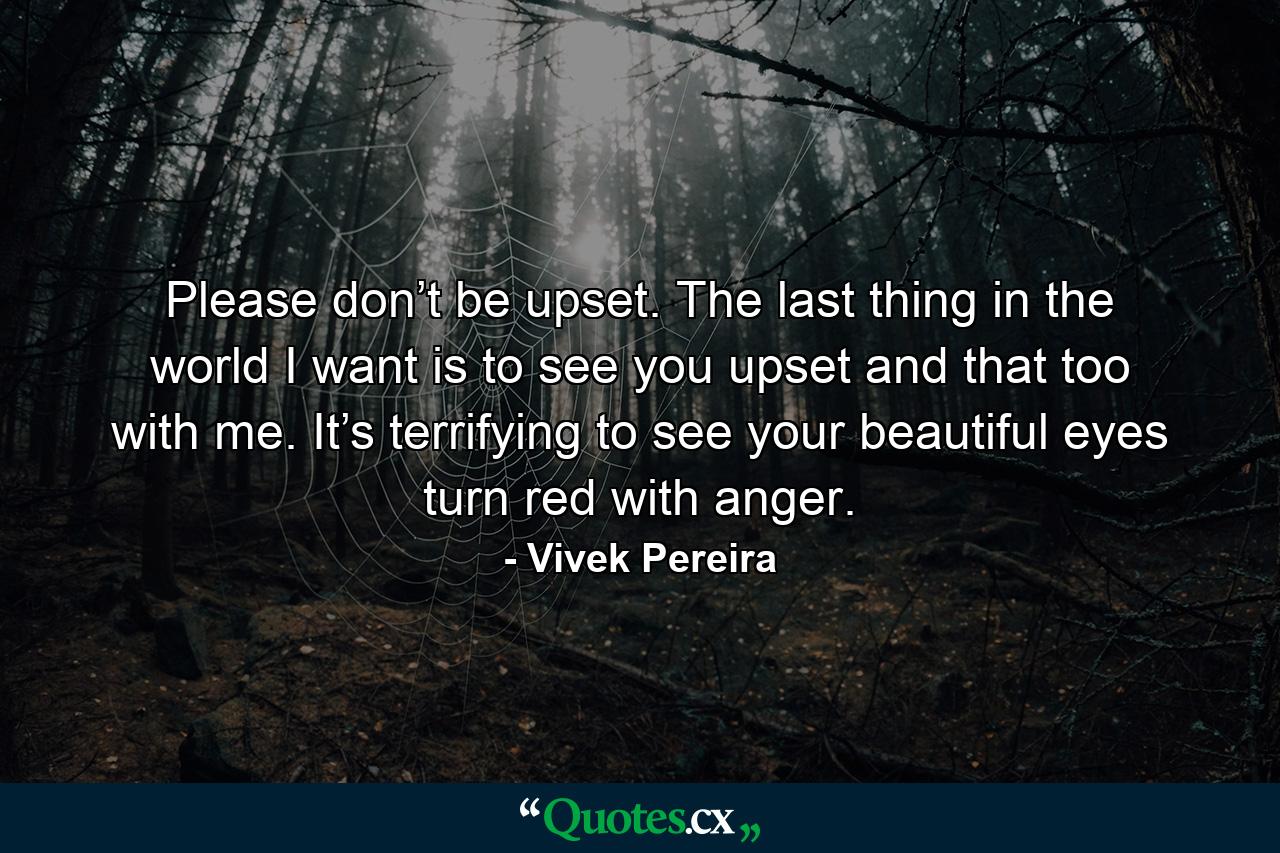 Please don’t be upset. The last thing in the world I want is to see you upset and that too with me. It’s terrifying to see your beautiful eyes turn red with anger. - Quote by Vivek Pereira