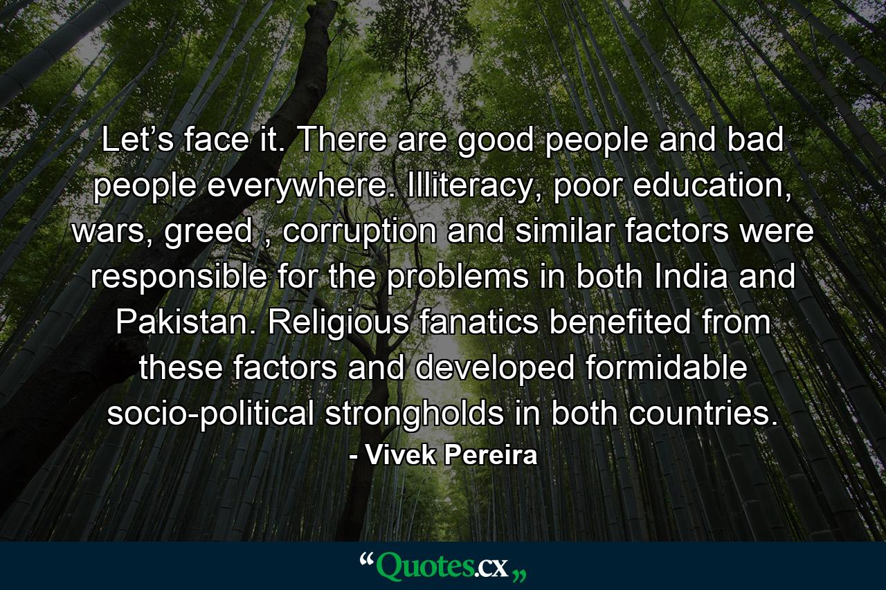 Let’s face it. There are good people and bad people everywhere. Illiteracy, poor education, wars, greed , corruption and similar factors were responsible for the problems in both India and Pakistan. Religious fanatics benefited from these factors and developed formidable socio-political strongholds in both countries. - Quote by Vivek Pereira