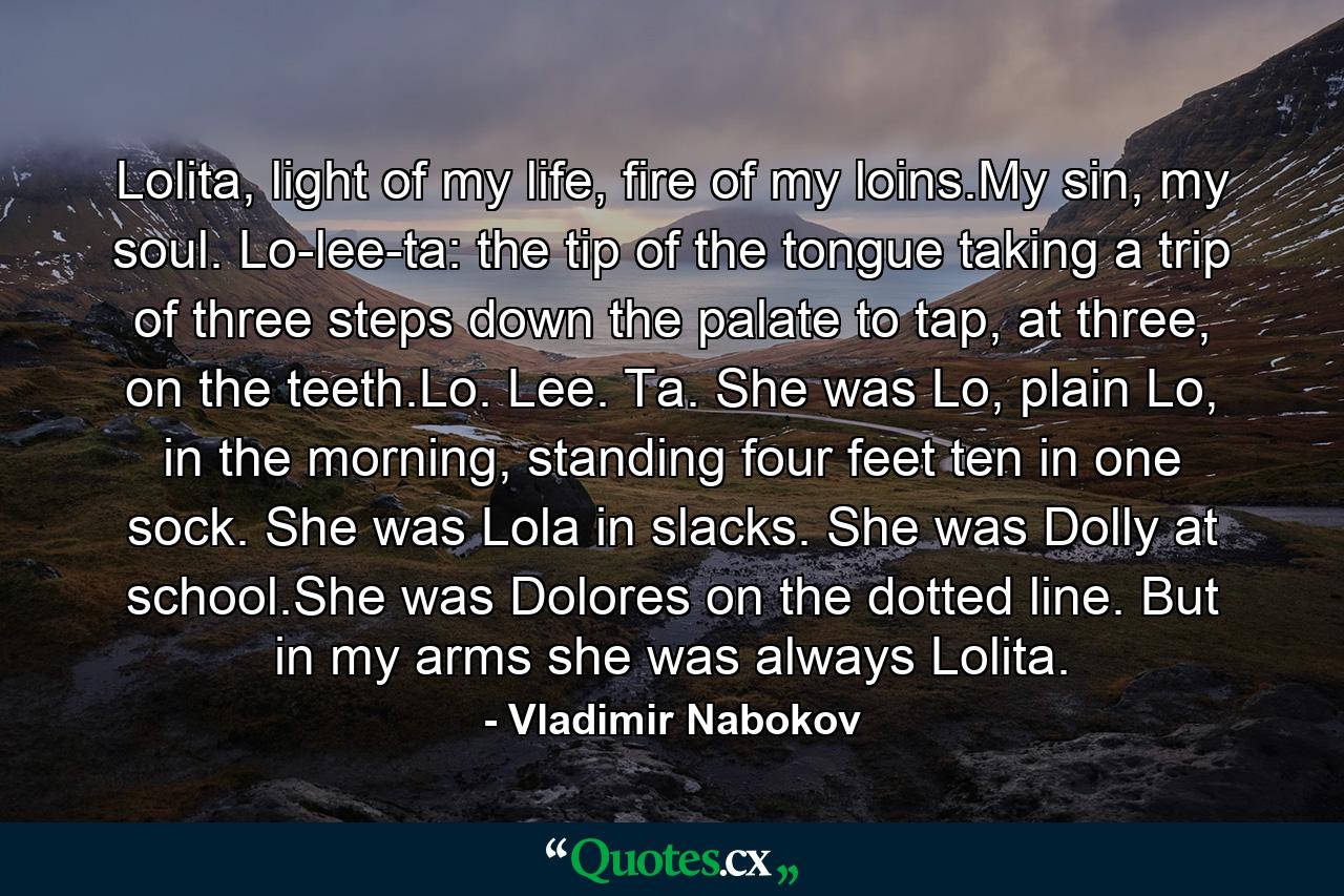 Lolita, light of my life, fire of my loins.My sin, my soul. Lo-lee-ta: the tip of the tongue taking a trip of three steps down the palate to tap, at three, on the teeth.Lo. Lee. Ta. She was Lo, plain Lo, in the morning, standing four feet ten in one sock. She was Lola in slacks. She was Dolly at school.She was Dolores on the dotted line. But in my arms she was always Lolita. - Quote by Vladimir Nabokov