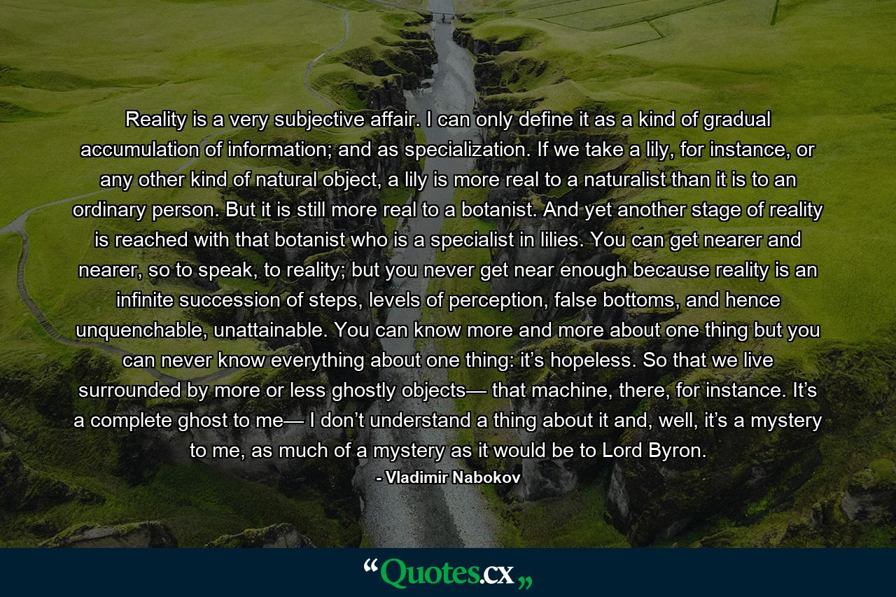Reality is a very subjective affair. I can only define it as a kind of gradual accumulation of information; and as specialization. If we take a lily, for instance, or any other kind of natural object, a lily is more real to a naturalist than it is to an ordinary person. But it is still more real to a botanist. And yet another stage of reality is reached with that botanist who is a specialist in lilies. You can get nearer and nearer, so to speak, to reality; but you never get near enough because reality is an infinite succession of steps, levels of perception, false bottoms, and hence unquenchable, unattainable. You can know more and more about one thing but you can never know everything about one thing: it’s hopeless. So that we live surrounded by more or less ghostly objects— that machine, there, for instance. It’s a complete ghost to me— I don’t understand a thing about it and, well, it’s a mystery to me, as much of a mystery as it would be to Lord Byron. - Quote by Vladimir Nabokov