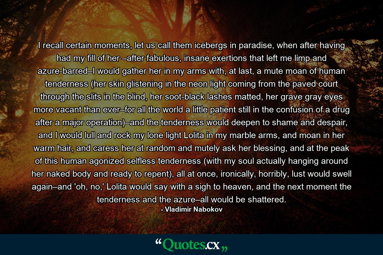 I recall certain moments, let us call them icebergs in paradise, when after having had my fill of her –after fabulous, insane exertions that left me limp and azure-barred–I would gather her in my arms with, at last, a mute moan of human tenderness (her skin glistening in the neon light coming from the paved court through the slits in the blind, her soot-black lashes matted, her grave gray eyes more vacant than ever–for all the world a little patient still in the confusion of a drug after a major operation)–and the tenderness would deepen to shame and despair, and I would lull and rock my lone light Lolita in my marble arms, and moan in her warm hair, and caress her at random and mutely ask her blessing, and at the peak of this human agonized selfless tenderness (with my soul actually hanging around her naked body and ready to repent), all at once, ironically, horribly, lust would swell again–and 'oh, no,' Lolita would say with a sigh to heaven, and the next moment the tenderness and the azure–all would be shattered. - Quote by Vladimir Nabokov