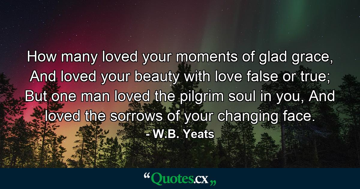 How many loved your moments of glad grace,  And loved your beauty with love false or true;  But one man loved the pilgrim soul in you, And loved the sorrows of your changing face. - Quote by W.B. Yeats