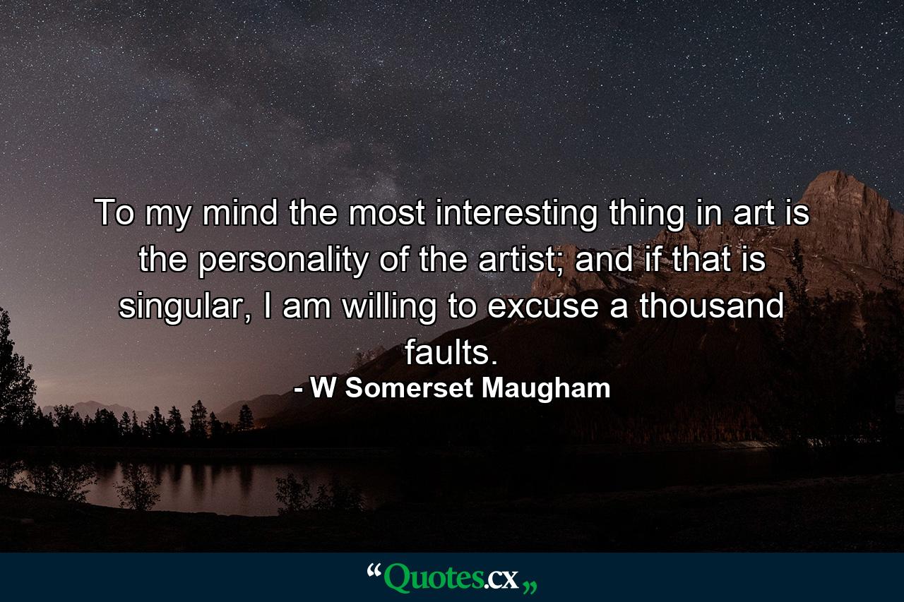 To my mind the most interesting thing in art is the personality of the artist; and if that is singular, I am willing to excuse a thousand faults. - Quote by W Somerset Maugham