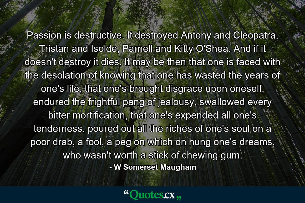 Passion is destructive. It destroyed Antony and Cleopatra, Tristan and Isolde, Parnell and Kitty O'Shea. And if it doesn't destroy it dies. It may be then that one is faced with the desolation of knowing that one has wasted the years of one's life, that one's brought disgrace upon oneself, endured the frightful pang of jealousy, swallowed every bitter mortification, that one's expended all one's tenderness, poured out all the riches of one's soul on a poor drab, a fool, a peg on which on hung one's dreams, who wasn't worth a stick of chewing gum. - Quote by W Somerset Maugham