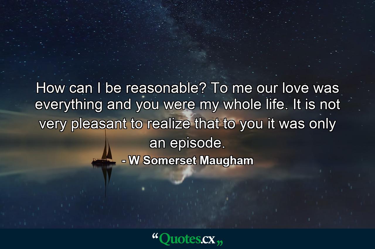 How can I be reasonable? To me our love was everything and you were my whole life. It is not very pleasant to realize that to you it was only an episode. - Quote by W Somerset Maugham