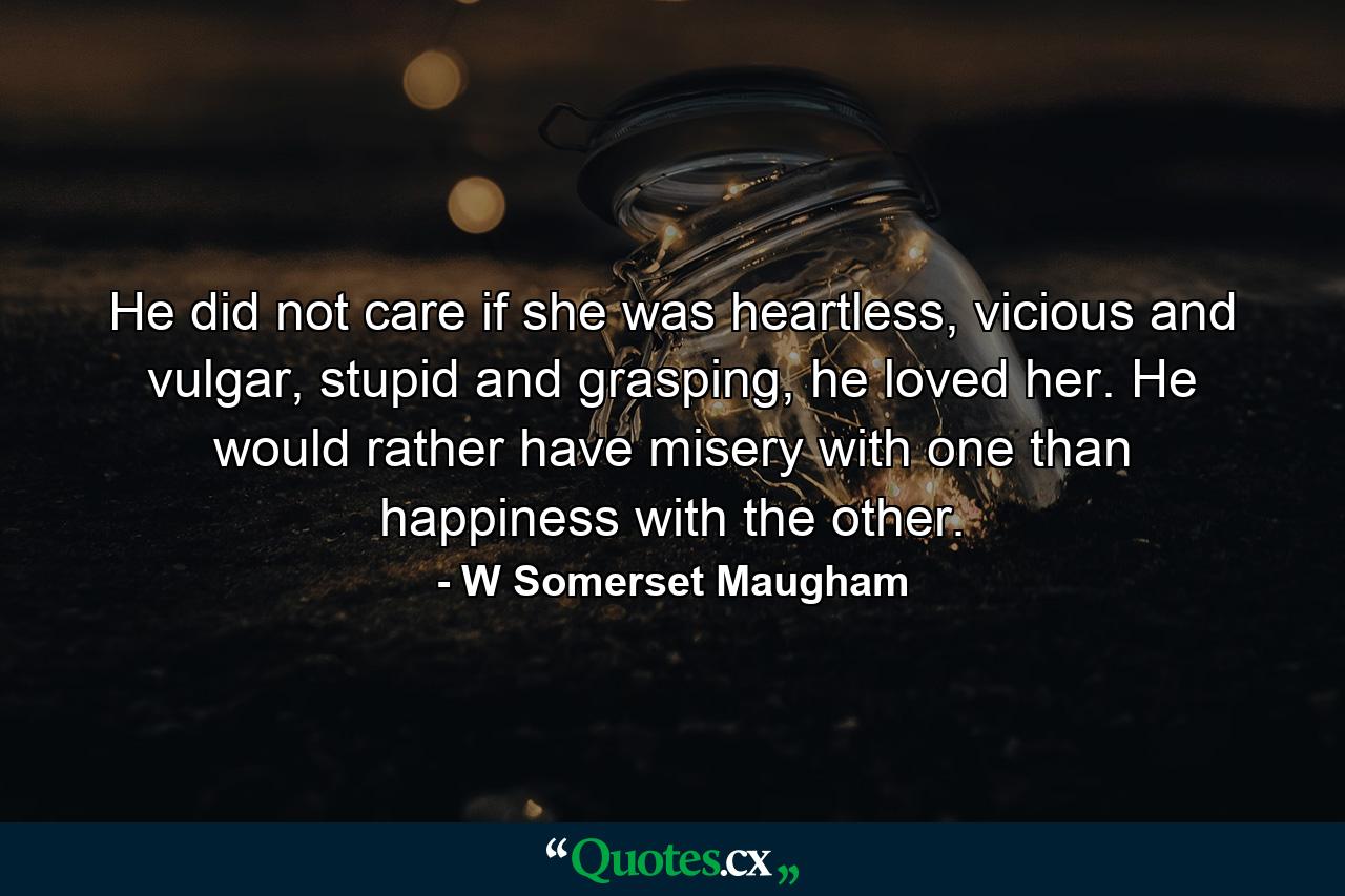 He did not care if she was heartless, vicious and vulgar, stupid and grasping, he loved her. He would rather have misery with one than happiness with the other. - Quote by W Somerset Maugham