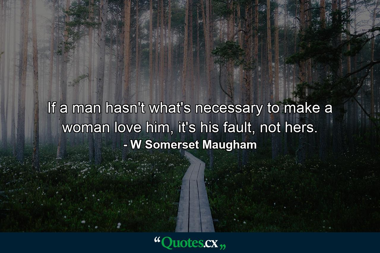 If a man hasn't what's necessary to make a woman love him, it's his fault, not hers. - Quote by W Somerset Maugham