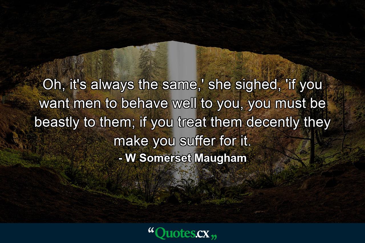 Oh, it's always the same,' she sighed, 'if you want men to behave well to you, you must be beastly to them; if you treat them decently they make you suffer for it. - Quote by W Somerset Maugham