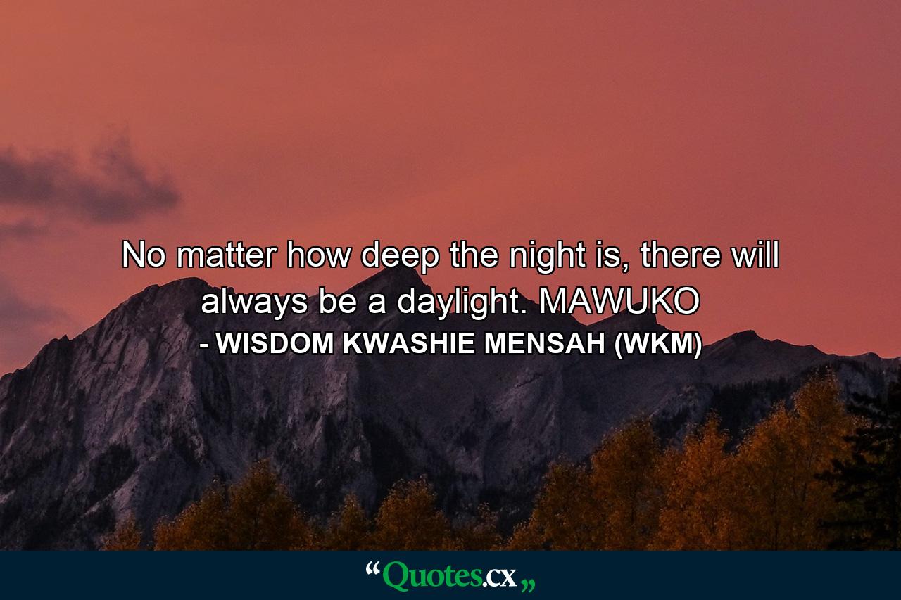 No matter how deep the night is, there will always be a daylight. MAWUKO - Quote by WISDOM KWASHIE MENSAH (WKM)