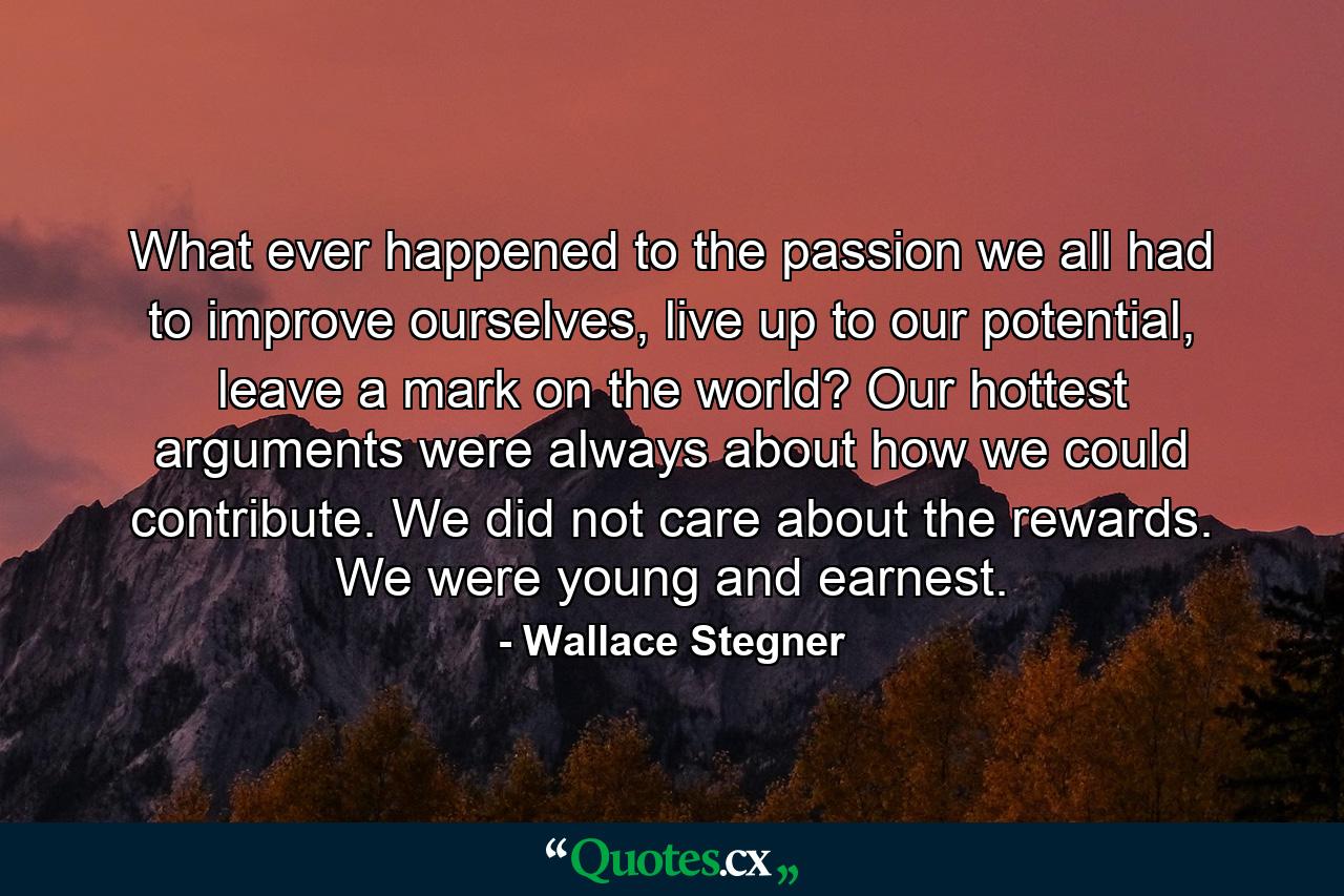 What ever happened to the passion we all had to improve ourselves, live up to our potential, leave a mark on the world? Our hottest arguments were always about how we could contribute. We did not care about the rewards. We were young and earnest. - Quote by Wallace Stegner