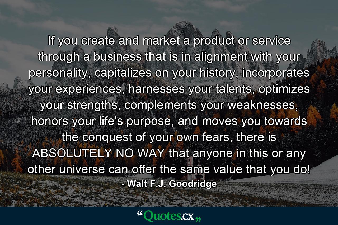 If you create and market a product or service through a business that is in alignment with your personality, capitalizes on your history, incorporates your experiences, harnesses your talents, optimizes your strengths, complements your weaknesses, honors your life's purpose, and moves you towards the conquest of your own fears, there is ABSOLUTELY NO WAY that anyone in this or any other universe can offer the same value that you do! - Quote by Walt F.J. Goodridge