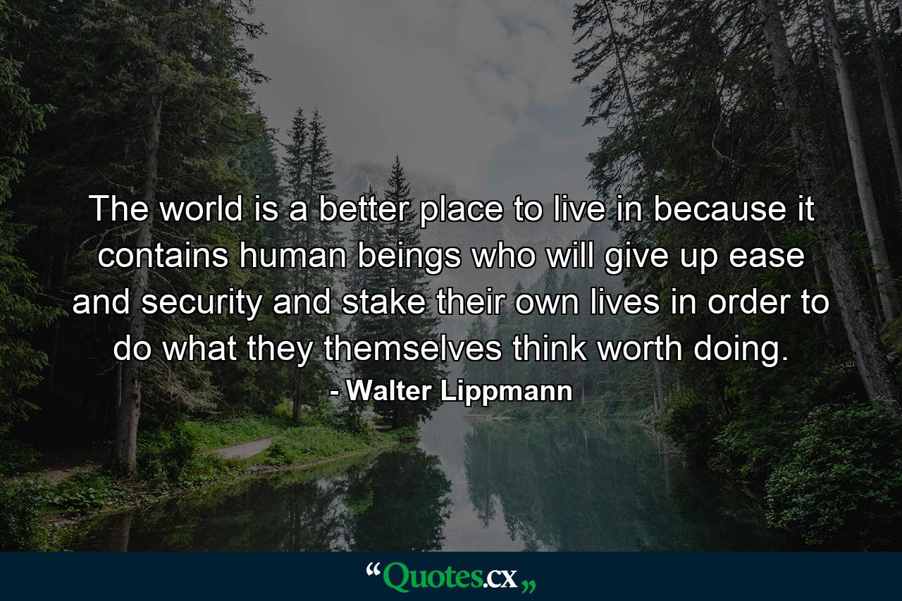 The world is a better place to live in because it contains human beings who will give up ease and security and stake their own lives in order to do what they themselves think worth doing. - Quote by Walter Lippmann