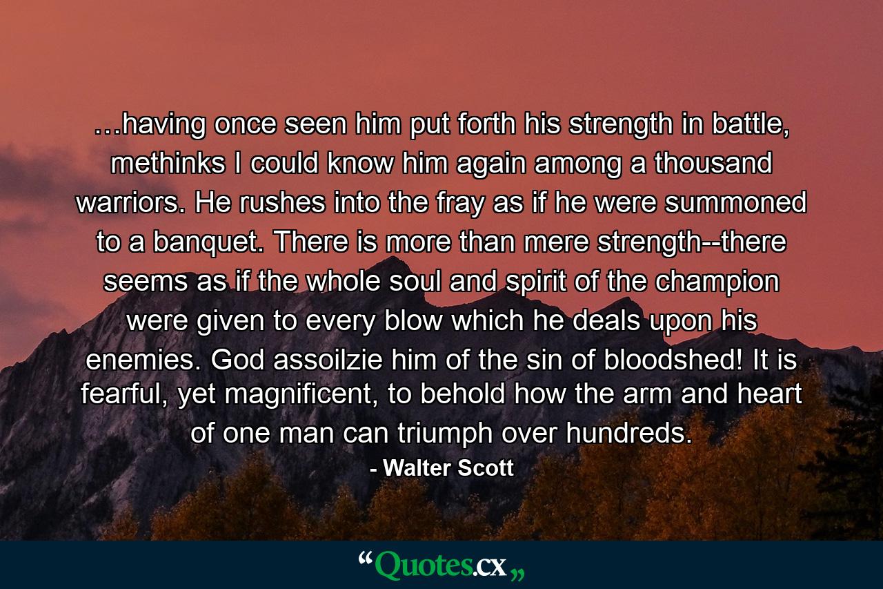 …having once seen him put forth his strength in battle, methinks I could know him again among a thousand warriors. He rushes into the fray as if he were summoned to a banquet. There is more than mere strength--there seems as if the whole soul and spirit of the champion were given to every blow which he deals upon his enemies. God assoilzie him of the sin of bloodshed! It is fearful, yet magnificent, to behold how the arm and heart of one man can triumph over hundreds. - Quote by Walter Scott