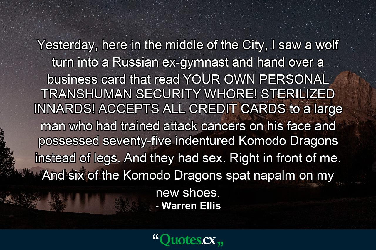 Yesterday, here in the middle of the City, I saw a wolf turn into a Russian ex-gymnast and hand over a business card that read YOUR OWN PERSONAL TRANSHUMAN SECURITY WHORE! STERILIZED INNARDS! ACCEPTS ALL CREDIT CARDS to a large man who had trained attack cancers on his face and possessed seventy-five indentured Komodo Dragons instead of legs. And they had sex. Right in front of me. And six of the Komodo Dragons spat napalm on my new shoes. - Quote by Warren Ellis