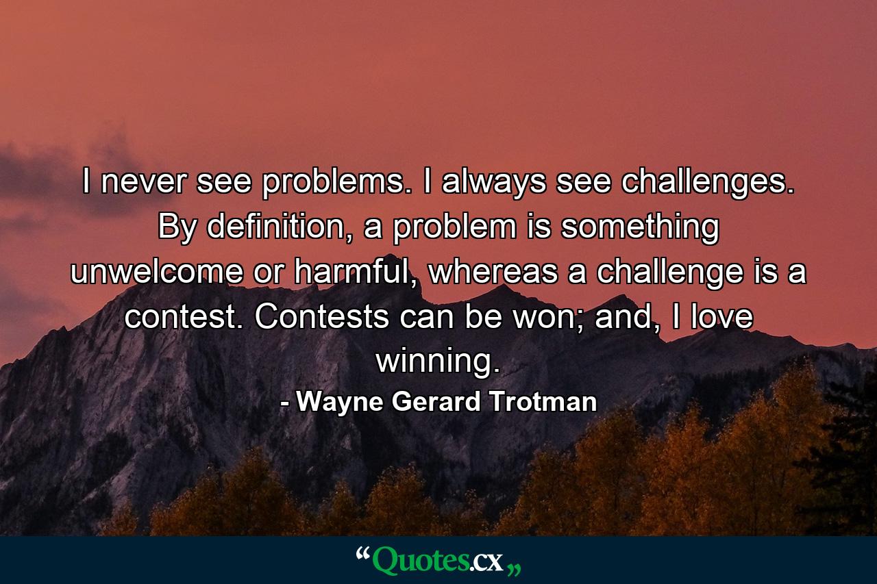 I never see problems. I always see challenges. By definition, a problem is something unwelcome or harmful, whereas a challenge is a contest. Contests can be won; and, I love winning. - Quote by Wayne Gerard Trotman