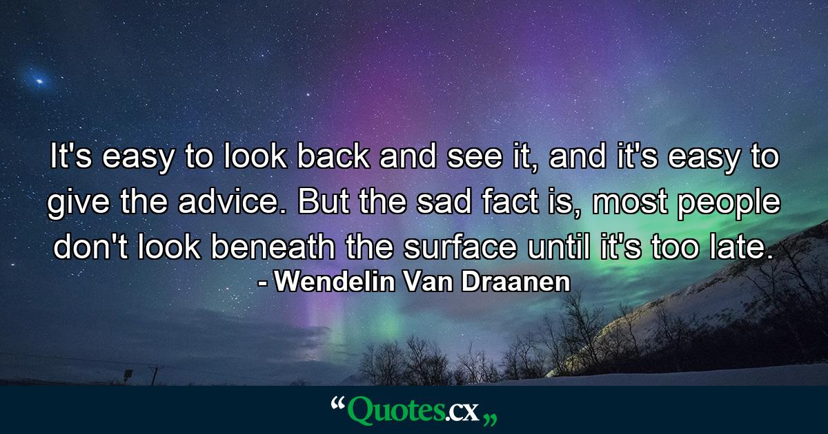 It's easy to look back and see it, and it's easy to give the advice. But the sad fact is, most people don't look beneath the surface until it's too late. - Quote by Wendelin Van Draanen