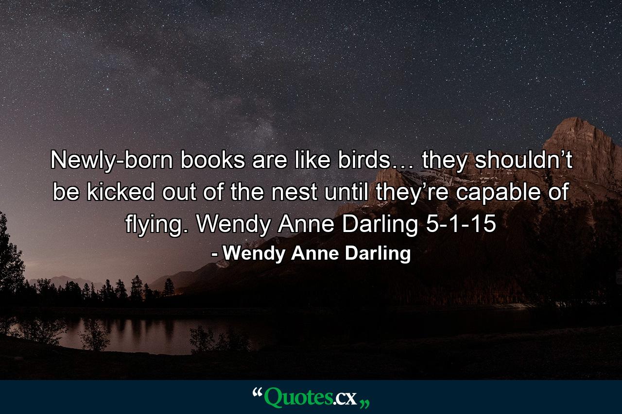 Newly-born books are like birds… they shouldn’t be kicked out of the nest until they’re capable of flying. Wendy Anne Darling 5-1-15 - Quote by Wendy Anne Darling