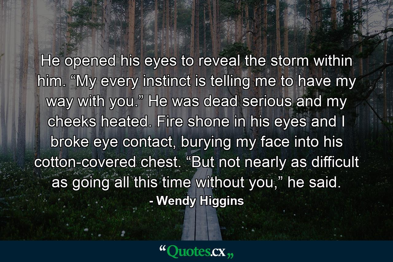 He opened his eyes to reveal the storm within him. “My every instinct is telling me to have my way with you.” He was dead serious and my cheeks heated. Fire shone in his eyes and I broke eye contact, burying my face into his cotton-covered chest. “But not nearly as difficult as going all this time without you,” he said. - Quote by Wendy Higgins