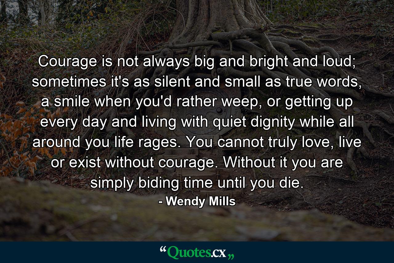 Courage is not always big and bright and loud; sometimes it's as silent and small as true words, a smile when you'd rather weep, or getting up every day and living with quiet dignity while all around you life rages. You cannot truly love, live or exist without courage. Without it you are simply biding time until you die. - Quote by Wendy Mills