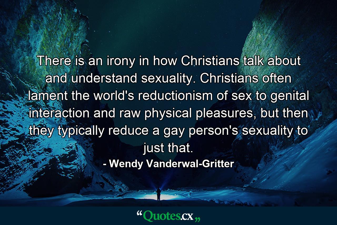 There is an irony in how Christians talk about and understand sexuality. Christians often lament the world's reductionism of sex to genital interaction and raw physical pleasures, but then they typically reduce a gay person's sexuality to just that. - Quote by Wendy Vanderwal-Gritter