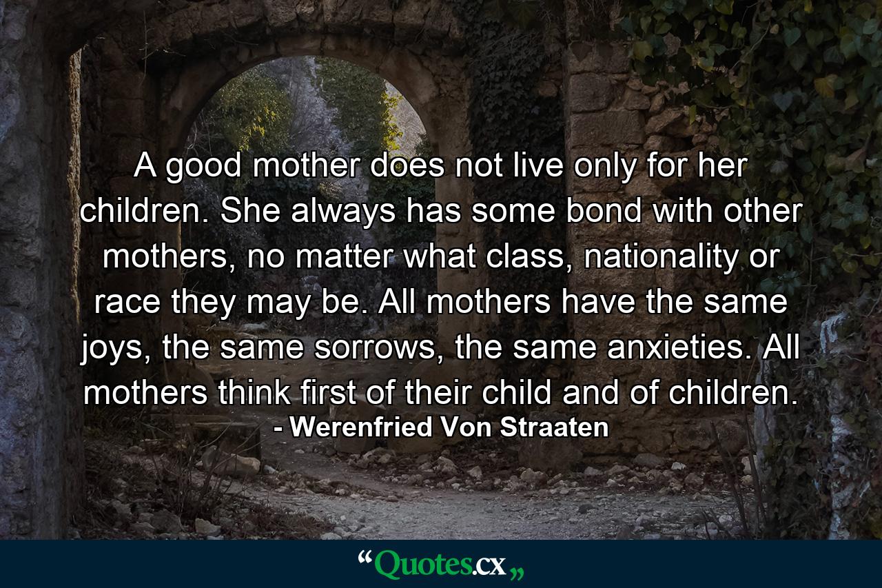 A good mother does not live only for her children. She always has some bond with other mothers, no matter what class, nationality or race they may be. All mothers have the same joys, the same sorrows, the same anxieties. All mothers think first of their child and of children. - Quote by Werenfried Von Straaten