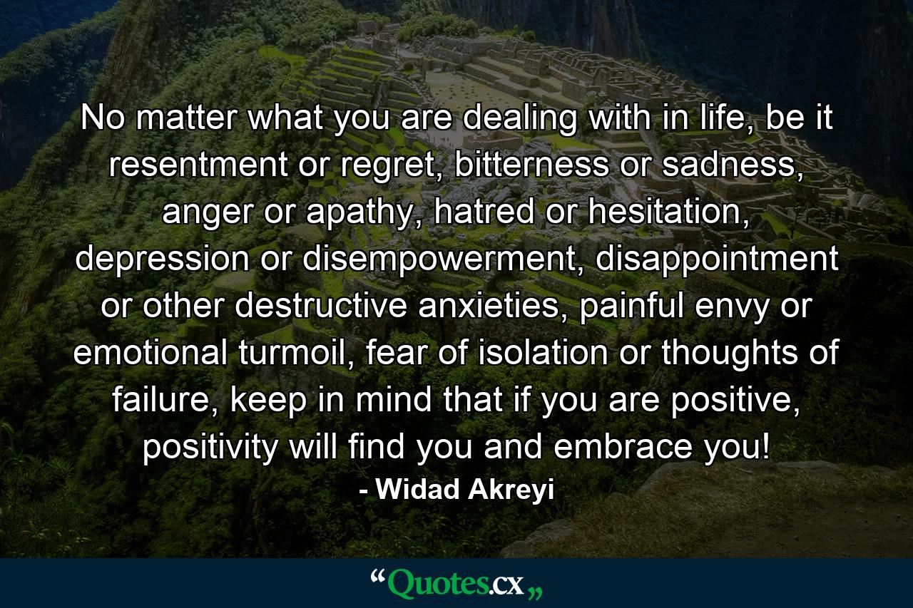 No matter what you are dealing with in life, be it resentment or regret, bitterness or sadness, anger or apathy, hatred or hesitation, depression or disempowerment, disappointment or other destructive anxieties, painful envy or emotional turmoil, fear of isolation or thoughts of failure, keep in mind that if you are positive, positivity will find you and embrace you! - Quote by Widad Akreyi