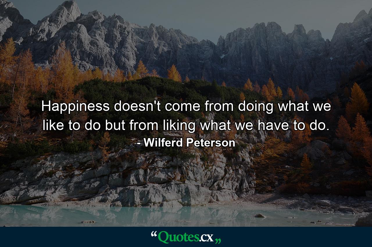 Happiness doesn't come from doing what we like to do but from liking what we have to do. - Quote by Wilferd Peterson