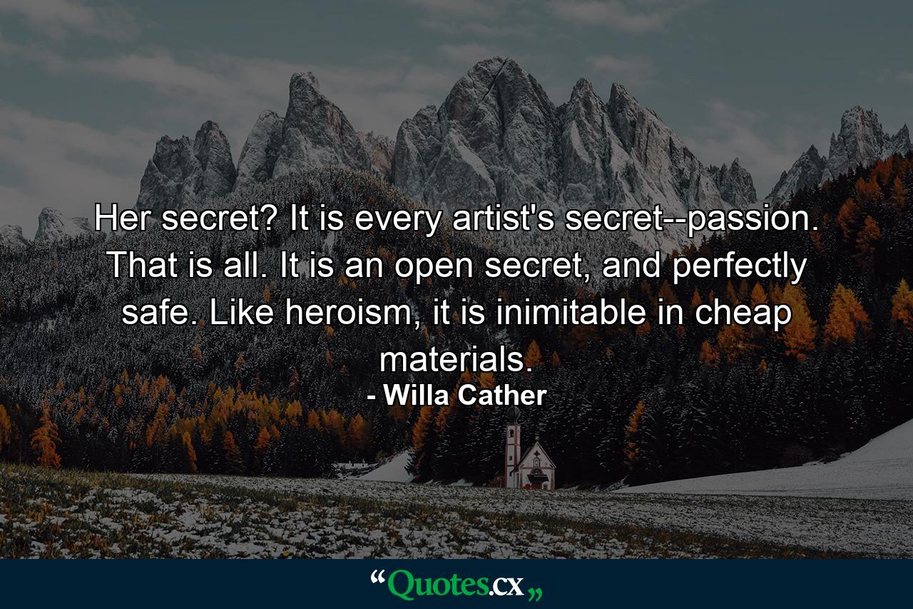 Her secret? It is every artist's secret--passion. That is all. It is an open secret, and perfectly safe. Like heroism, it is inimitable in cheap materials. - Quote by Willa Cather