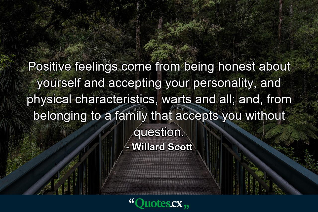 Positive feelings come from being honest about yourself and accepting your personality, and physical characteristics, warts and all; and, from belonging to a family that accepts you without question. - Quote by Willard Scott