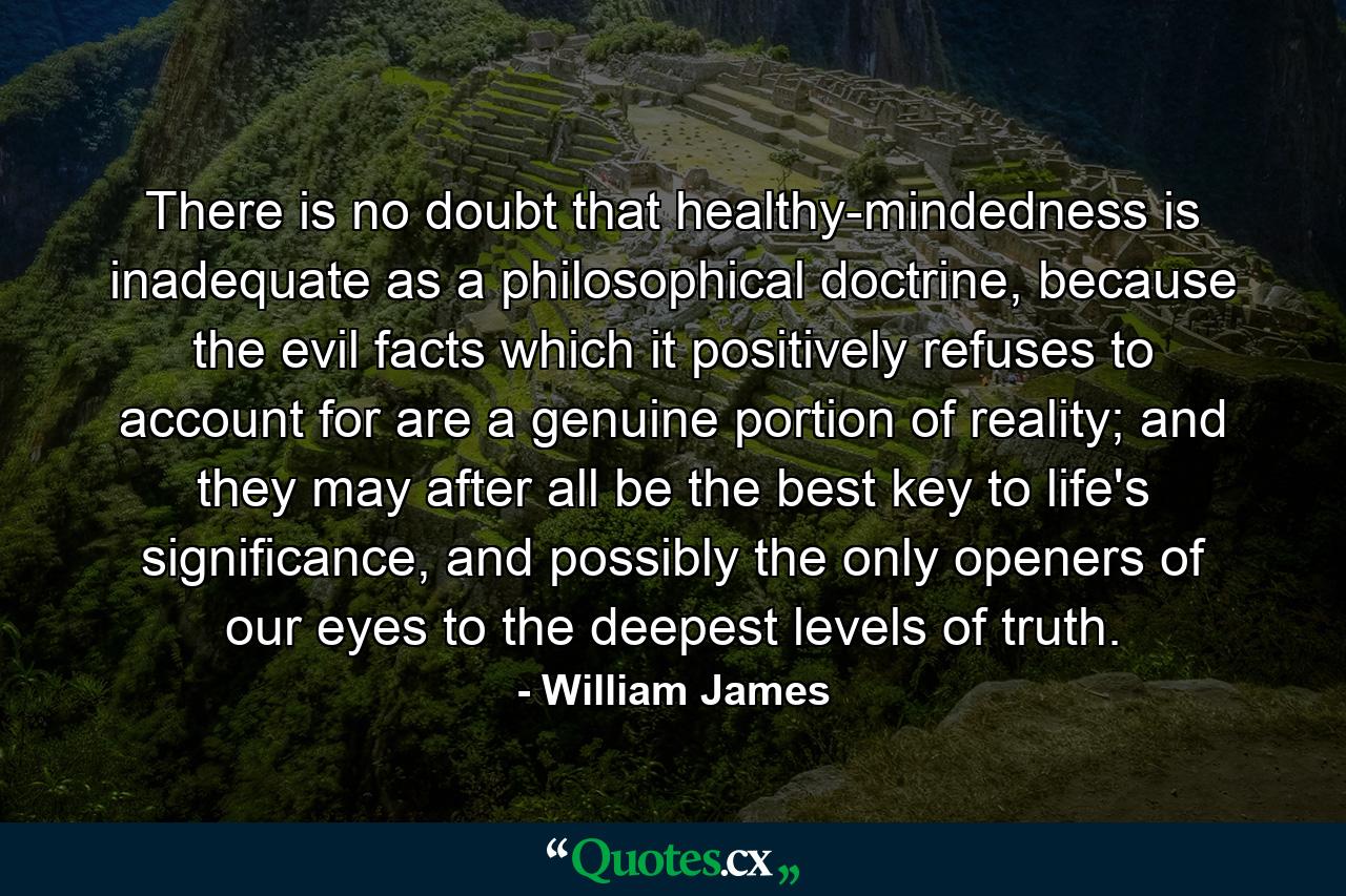 There is no doubt that healthy-mindedness is inadequate as a philosophical doctrine, because the evil facts which it positively refuses to account for are a genuine portion of reality; and they may after all be the best key to life's significance, and possibly the only openers of our eyes to the deepest levels of truth. - Quote by William James