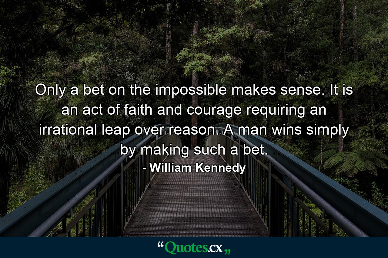 Only a bet on the impossible makes sense. It is an act of faith and courage requiring an irrational leap over reason. A man wins simply by making such a bet. - Quote by William Kennedy