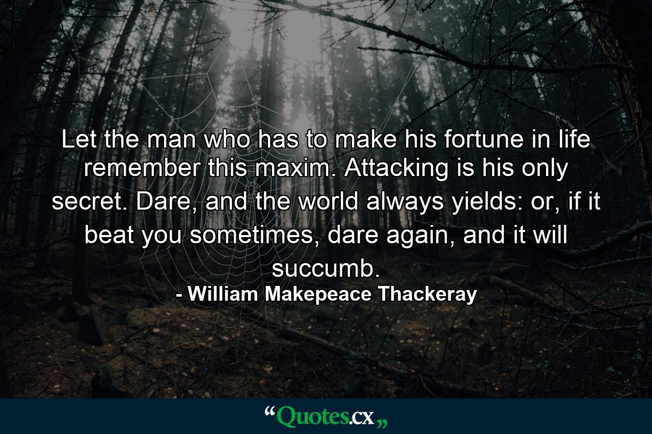 Let the man who has to make his fortune in life remember this maxim. Attacking is his only secret. Dare, and the world always yields: or, if it beat you sometimes, dare again, and it will succumb. - Quote by William Makepeace Thackeray