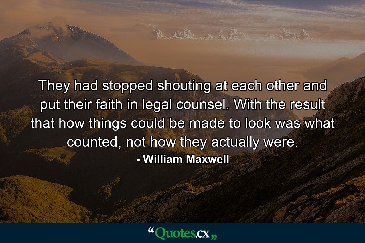 They had stopped shouting at each other and put their faith in legal counsel. With the result that how things could be made to look was what counted, not how they actually were. - Quote by William Maxwell