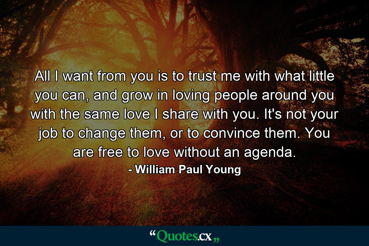 All I want from you is to trust me with what little you can, and grow in loving people around you with the same love I share with you. It's not your job to change them, or to convince them. You are free to love without an agenda. - Quote by William Paul Young