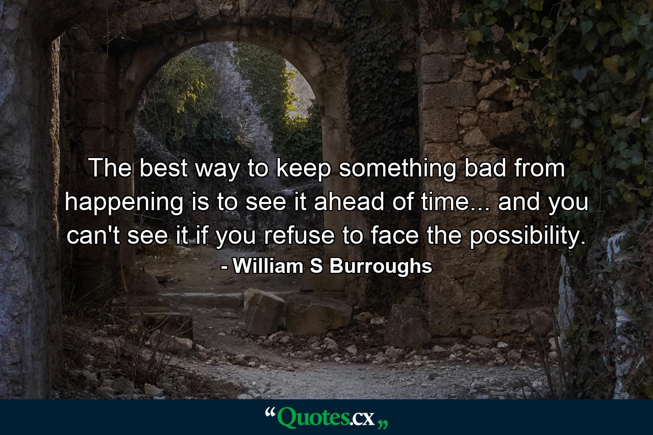 The best way to keep something bad from happening is to see it ahead of time... and you can't see it if you refuse to face the possibility. - Quote by William S Burroughs