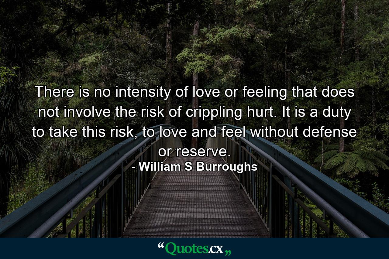 There is no intensity of love or feeling that does not involve the risk of crippling hurt. It is a duty to take this risk, to love and feel without defense or reserve. - Quote by William S Burroughs