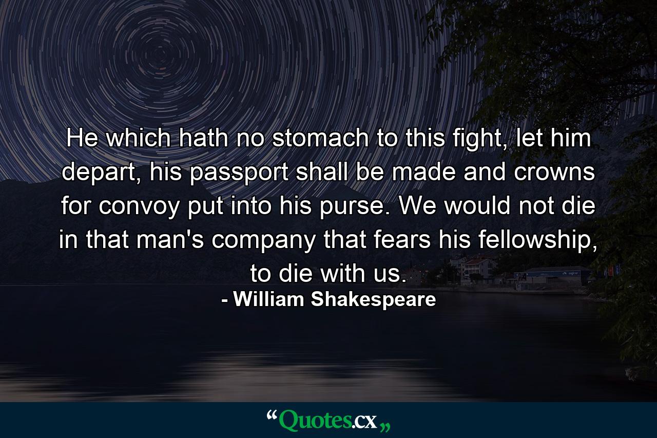 He which hath no stomach to this fight, let him depart, his passport shall be made and crowns for convoy put into his purse. We would not die in that man's company that fears his fellowship, to die with us. - Quote by William Shakespeare