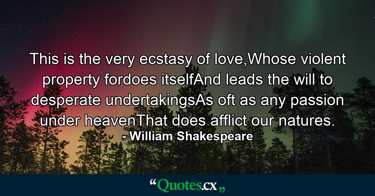 This is the very ecstasy of love,Whose violent property fordoes itselfAnd leads the will to desperate undertakingsAs oft as any passion under heavenThat does afflict our natures. - Quote by William Shakespeare