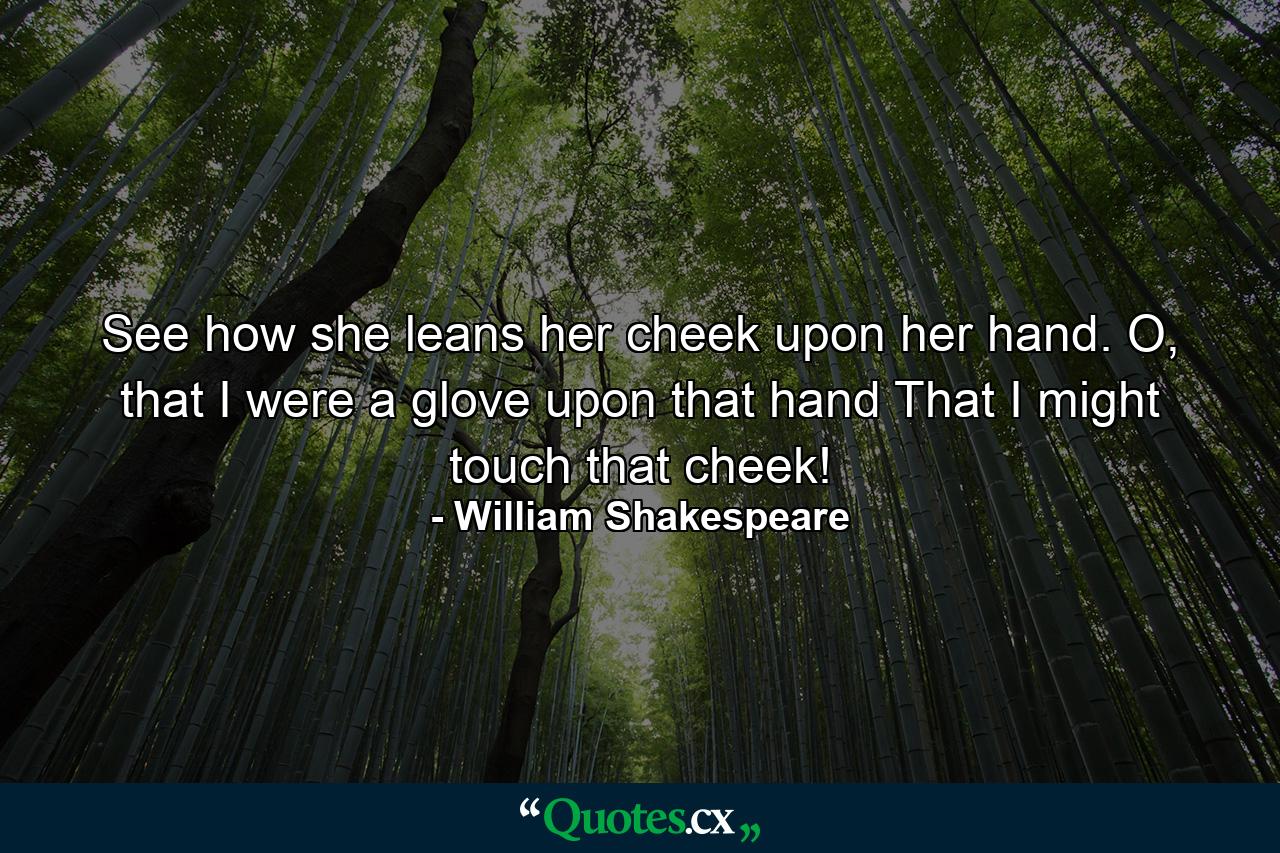 See how she leans her cheek upon her hand. O, that I were a glove upon that hand That I might touch that cheek! - Quote by William Shakespeare