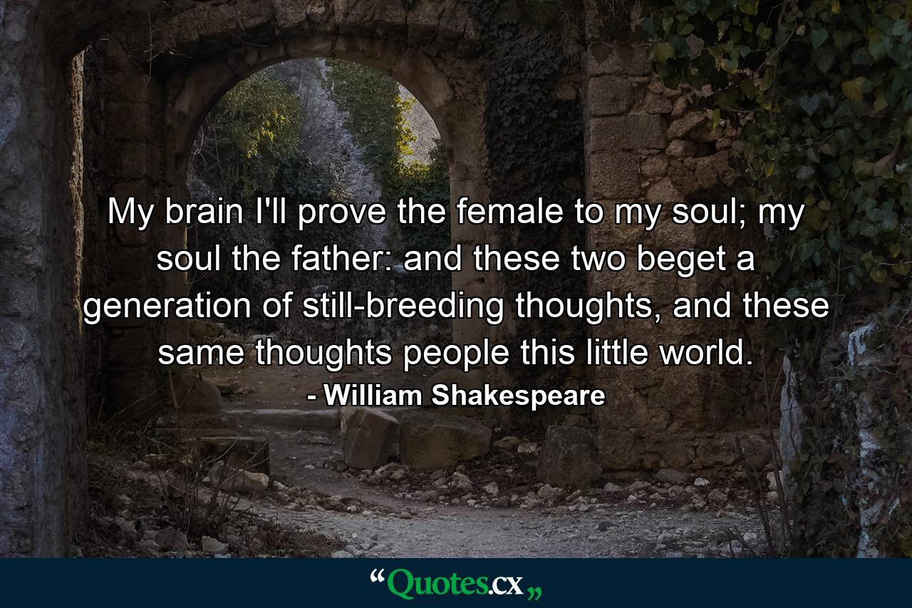 My brain I'll prove the female to my soul; my soul the father: and these two beget a generation of still-breeding thoughts, and these same thoughts people this little world. - Quote by William Shakespeare