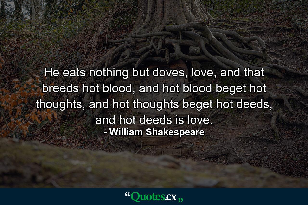 He eats nothing but doves, love, and that breeds hot blood, and hot blood beget hot thoughts, and hot thoughts beget hot deeds, and hot deeds is love. - Quote by William Shakespeare