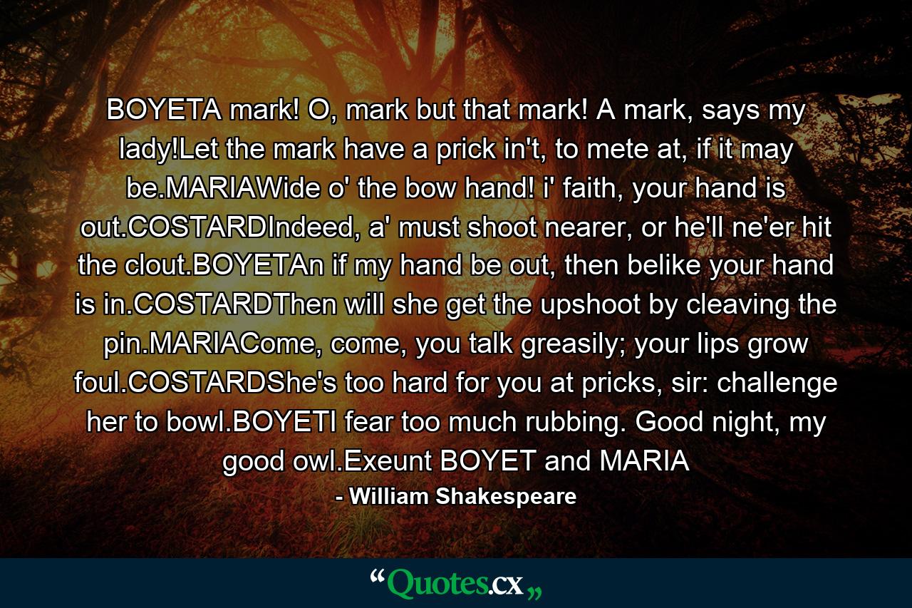 BOYETA mark! O, mark but that mark! A mark, says my lady!Let the mark have a prick in't, to mete at, if it may be.MARIAWide o' the bow hand! i' faith, your hand is out.COSTARDIndeed, a' must shoot nearer, or he'll ne'er hit the clout.BOYETAn if my hand be out, then belike your hand is in.COSTARDThen will she get the upshoot by cleaving the pin.MARIACome, come, you talk greasily; your lips grow foul.COSTARDShe's too hard for you at pricks, sir: challenge her to bowl.BOYETI fear too much rubbing. Good night, my good owl.Exeunt BOYET and MARIA - Quote by William Shakespeare