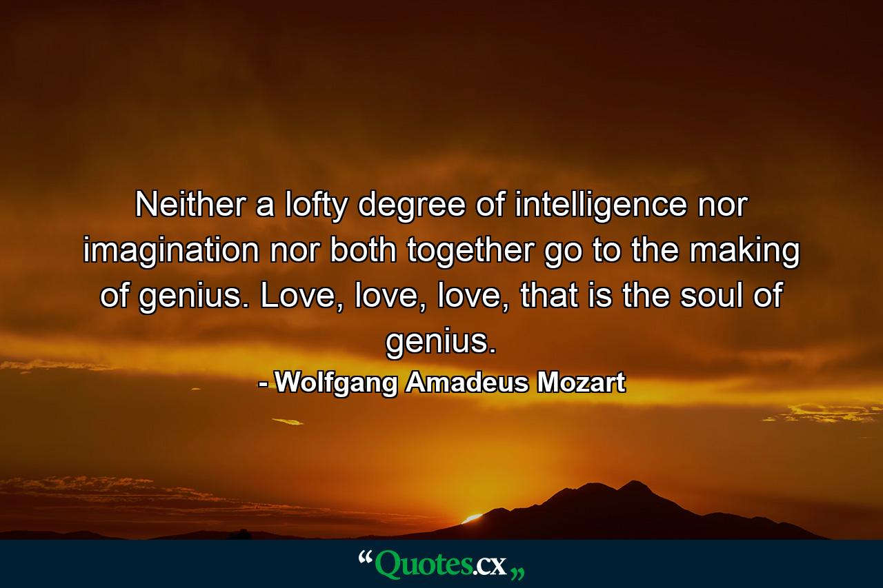 Neither a lofty degree of intelligence nor imagination nor both together go to the making of genius. Love, love, love, that is the soul of genius. - Quote by Wolfgang Amadeus Mozart