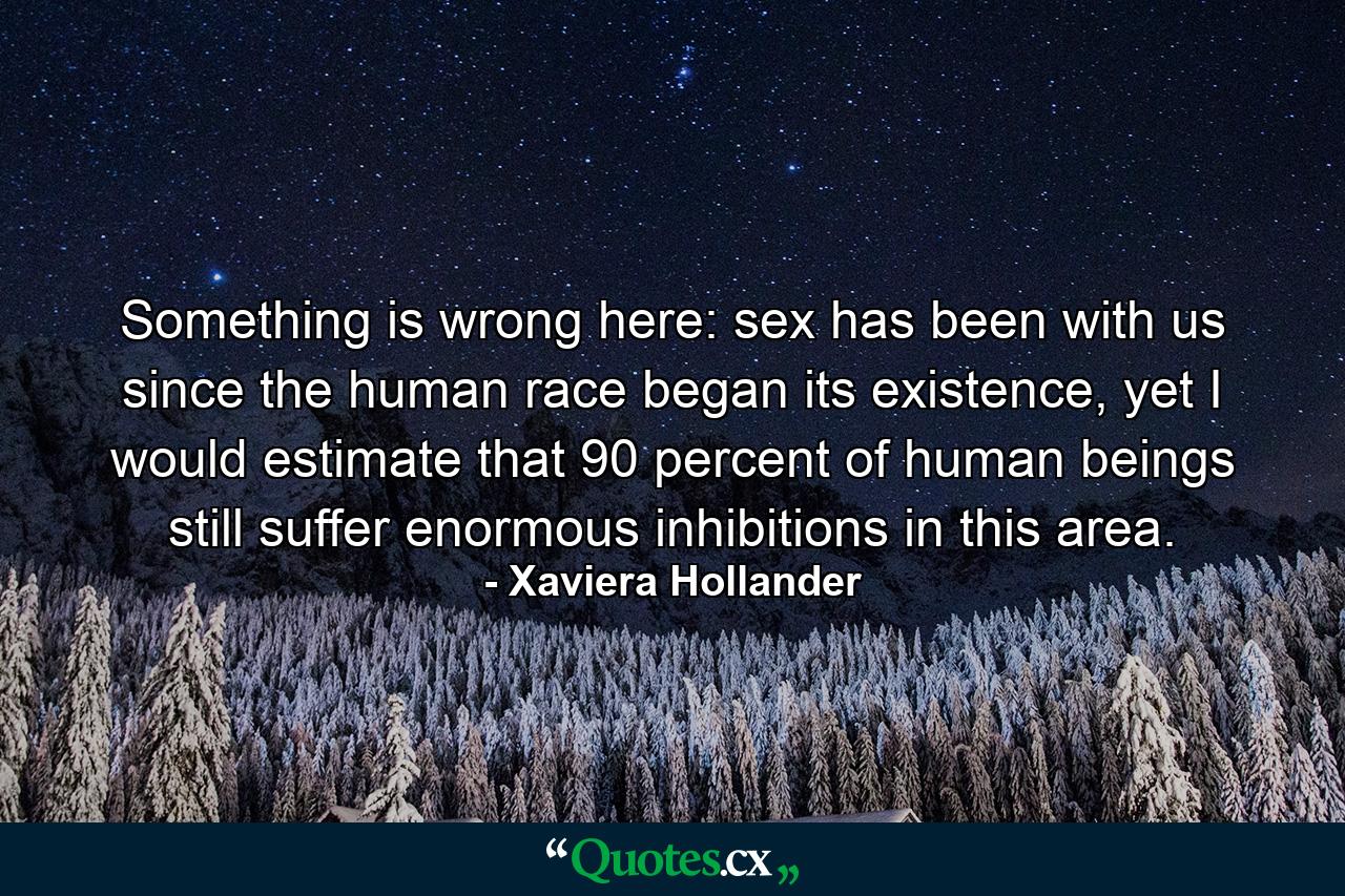 Something is wrong here: sex has been with us since the human race began its existence, yet I would estimate that 90 percent of human beings still suffer enormous inhibitions in this area. - Quote by Xaviera Hollander