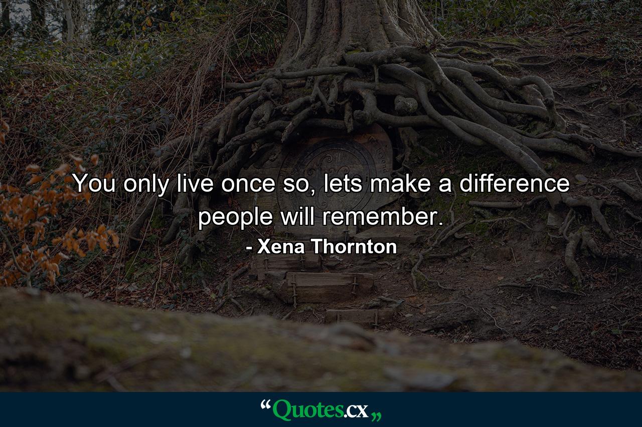 You only live once so, lets make a difference people will remember. - Quote by Xena Thornton